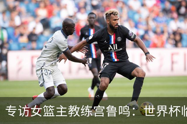 专访女篮主教练宫鲁鸣：世界杯临近，队伍正逐渐成形