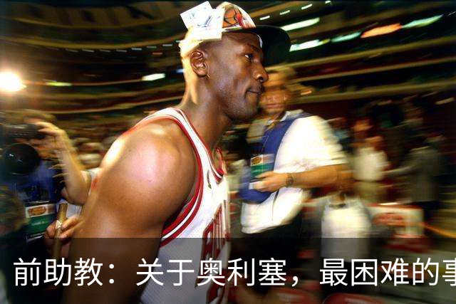前助教：关于奥利塞，最困难的事情就是让他停下训练