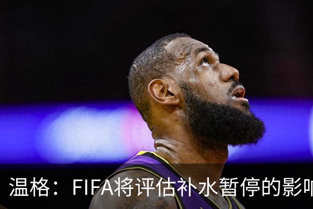 温格：FIFA将评估补水暂停的影响，世界杯扩军48队是巨大成功